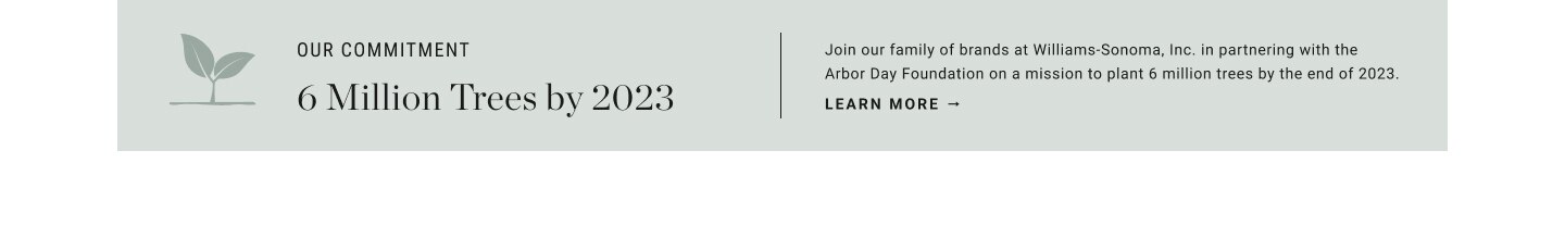 Join our family of brands at Williams-Sonoma, Inc. in partnering with the Arbor Day Foundation on a mission to plant 6 million trees by the end of 2023. | Learn More.